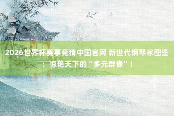 2026世界杯赛事竞猜中国官网 新世代钢琴家图鉴：惊艳天下的“多元群像”！