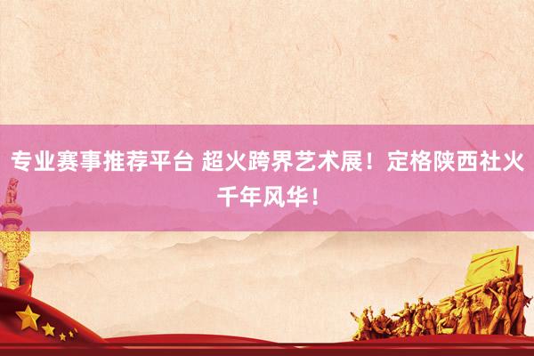 专业赛事推荐平台 超火跨界艺术展！定格陕西社火千年风华！