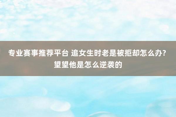 专业赛事推荐平台 追女生时老是被拒却怎么办? 望望他是怎么逆袭的