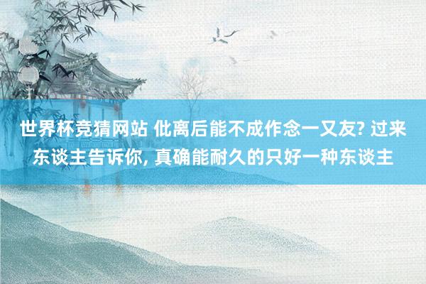 世界杯竞猜网站 仳离后能不成作念一又友? 过来东谈主告诉你， 真确能耐久的只好一种东谈主
