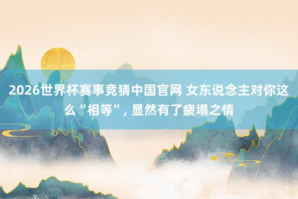 2026世界杯赛事竞猜中国官网 女东说念主对你这么“相等”， 显然有了疲塌之情