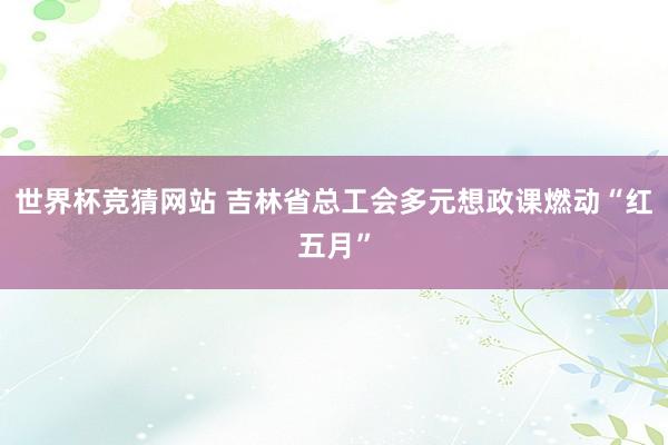 世界杯竞猜网站 吉林省总工会多元想政课燃动“红五月”