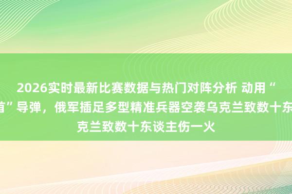 2026实时最新比赛数据与热门对阵分析 动用“榛树”“匕首”导弹，俄军插足多型精准兵器空袭乌克兰致数十东谈主伤一火