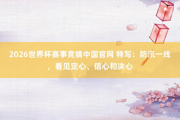 2026世界杯赛事竞猜中国官网 特写：防汛一线，看见定心、信心和决心
