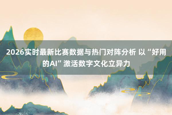 2026实时最新比赛数据与热门对阵分析 以“好用的AI”激活数字文化立异力