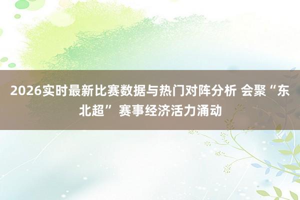2026实时最新比赛数据与热门对阵分析 会聚“东北超” 赛事经济活力涌动