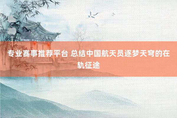 专业赛事推荐平台 总结中国航天员逐梦天穹的在轨征途
