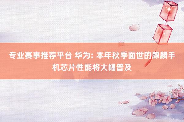 专业赛事推荐平台 华为: 本年秋季面世的麒麟手机芯片性能将大幅普及