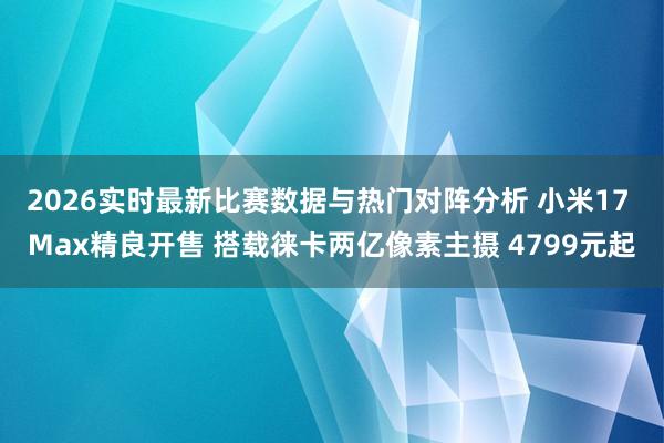 2026实时最新比赛数据与热门对阵分析 小米17 Max精良开售 搭载徕卡两亿像素主摄 4799元起