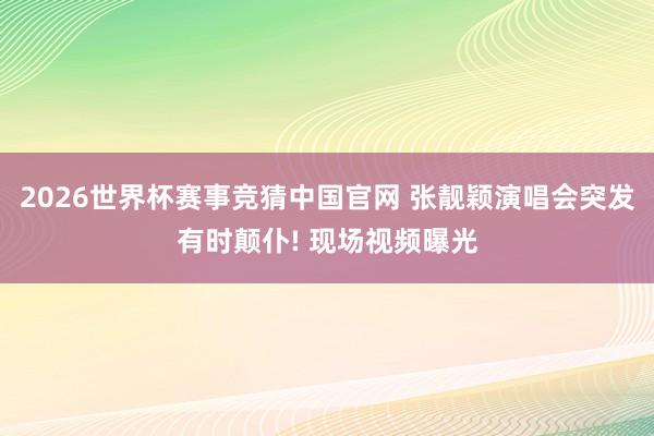2026世界杯赛事竞猜中国官网 张靓颖演唱会突发有时颠仆! 现场视频曝光