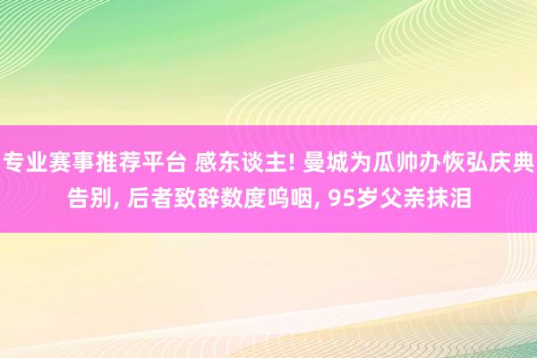 专业赛事推荐平台 感东谈主! 曼城为瓜帅办恢弘庆典告别， 后者致辞数度呜咽， 95岁父亲抹泪