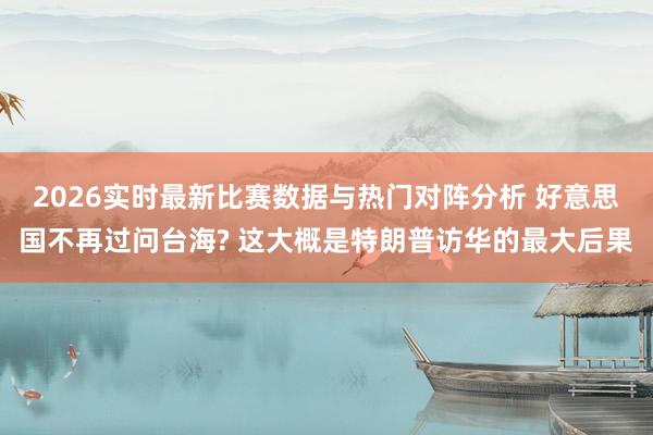 2026实时最新比赛数据与热门对阵分析 好意思国不再过问台海? 这大概是特朗普访华的最大后果