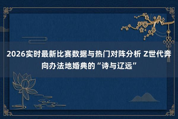 2026实时最新比赛数据与热门对阵分析 Z世代奔向办法地婚典的“诗与辽远”