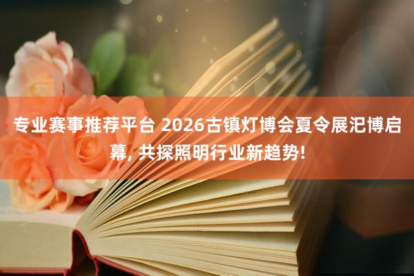 专业赛事推荐平台 2026古镇灯博会夏令展汜博启幕， 共探照明行业新趋势!