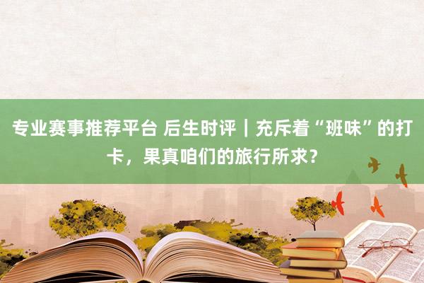 专业赛事推荐平台 后生时评｜充斥着“班味”的打卡，果真咱们的旅行所求？