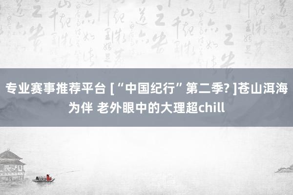 专业赛事推荐平台 [“中国纪行”第二季? ]苍山洱海为伴 老外眼中的大理超chill