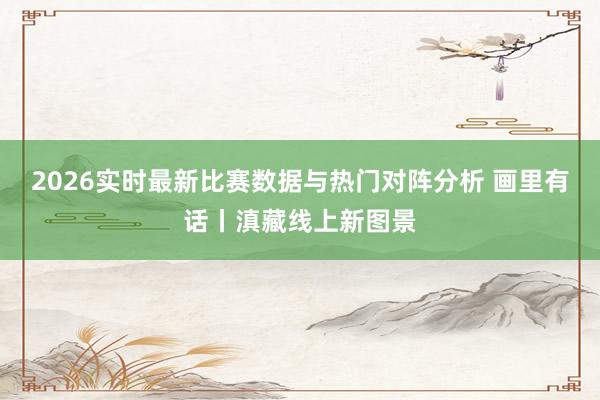 2026实时最新比赛数据与热门对阵分析 画里有话丨滇藏线上新图景
