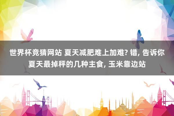 世界杯竞猜网站 夏天减肥难上加难? 错， 告诉你夏天最掉秤的几种主食， 玉米靠边站