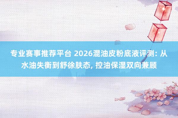 专业赛事推荐平台 2026混油皮粉底液评测: 从水油失衡到舒徐肤态， 控油保湿双向兼顾