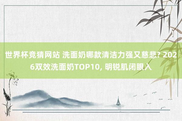 世界杯竞猜网站 洗面奶哪款清洁力强又慈悲? 2026双效洗面奶TOP10， 明锐肌闭眼入