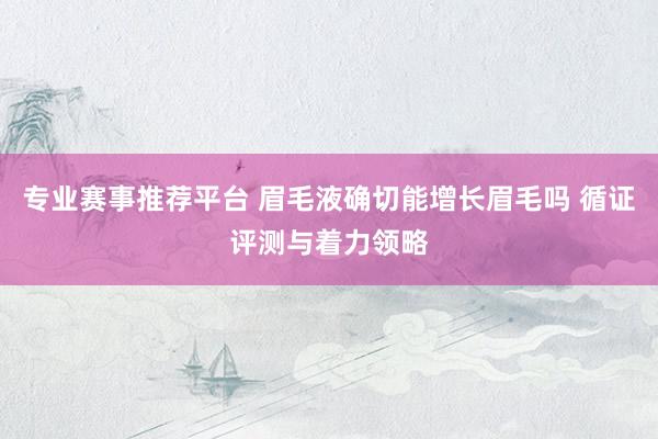 专业赛事推荐平台 眉毛液确切能增长眉毛吗 循证评测与着力领略
