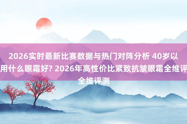 2026实时最新比赛数据与热门对阵分析 40岁以上用什么眼霜好? 2026年高性价比紧致抗皱眼霜全维评测
