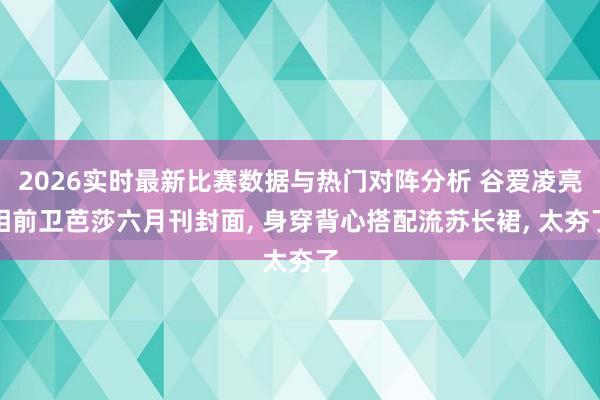 2026实时最新比赛数据与热门对阵分析 谷爱凌亮相前卫芭莎六月刊封面， 身穿背心搭配流苏长裙，<a href=