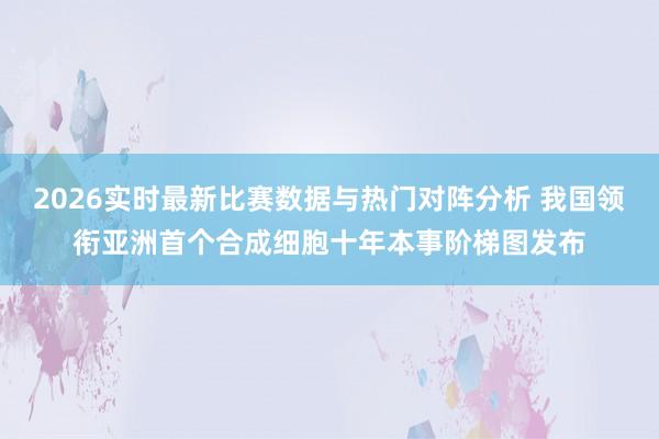 2026实时最新比赛数据与热门对阵分析 我国领衔亚洲首个合成细胞十年本事阶梯图发布