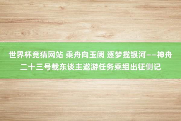 世界杯竞猜网站 乘舟向玉阙 逐梦揽银河——神舟二十三号载东谈主遨游任务乘组出征侧记