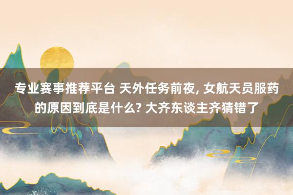 专业赛事推荐平台 天外任务前夜， 女航天员服药的原因到底是什么? 大齐东谈主齐猜错了