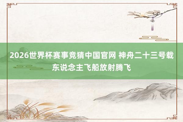 2026世界杯赛事竞猜中国官网 神舟二十三号载东说念主飞船放射腾飞