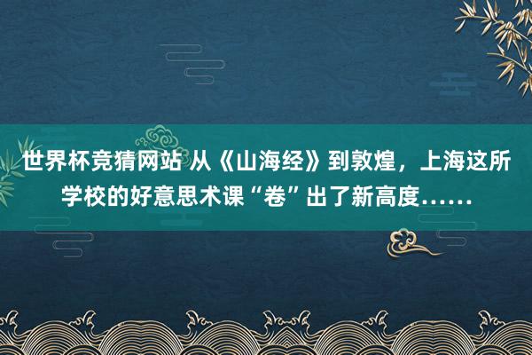 世界杯竞猜网站 从《山海经》到敦煌，上海这所学校的好意思术课“卷”出了新高度……