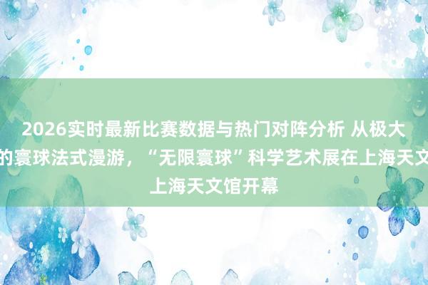2026实时最新比赛数据与热门对阵分析 从极大到极小的寰球法式漫游，“无限寰球”科学艺术展在上海天文馆开幕