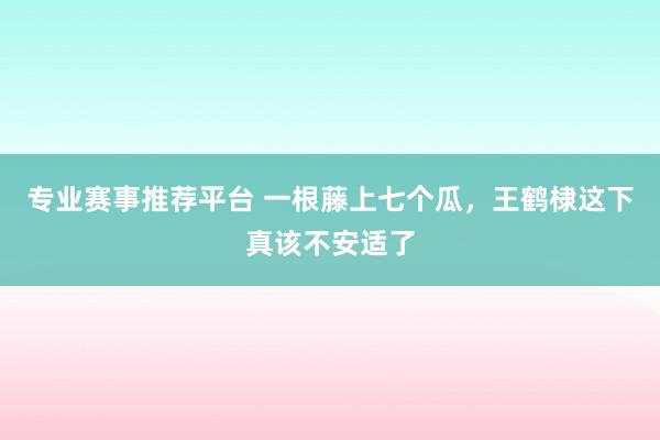专业赛事推荐平台 一根藤上七个瓜，王鹤棣这下真该不安适了