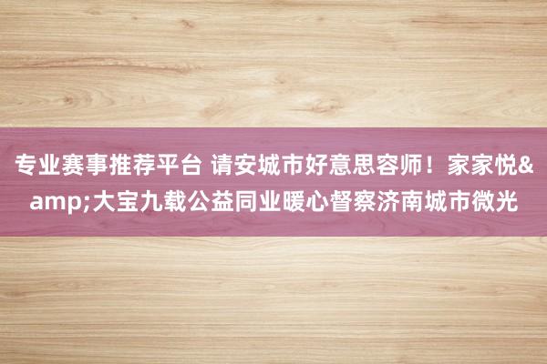 专业赛事推荐平台 请安城市好意思容师！家家悦&大宝九载公益同业暖心督察济南城市微光