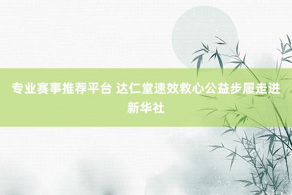 专业赛事推荐平台 达仁堂速效救心公益步履走进新华社