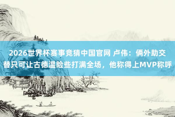 2026世界杯赛事竞猜中国官网 卢伟：俩外助交替只可让古德温险些打满全场，他称得上MVP称呼