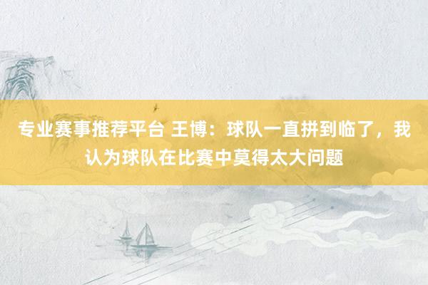 专业赛事推荐平台 王博：球队一直拼到临了，我认为球队在比赛中莫得太大问题