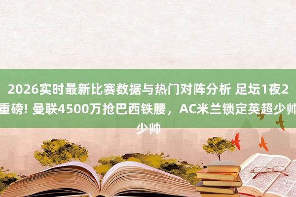 2026实时最新比赛数据与热门对阵分析 足坛1夜2重磅! 曼联4500万抢巴西铁腰，AC米兰锁定英超少帅