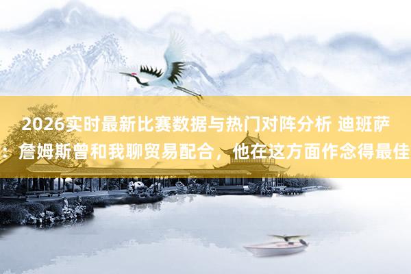 2026实时最新比赛数据与热门对阵分析 迪班萨：詹姆斯曾和我聊贸易配合，他在这方面作念得最佳