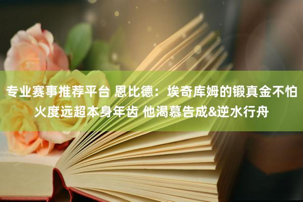 专业赛事推荐平台 恩比德：埃奇库姆的锻真金不怕火度远超本身年齿 他渴慕告成&逆水行舟
