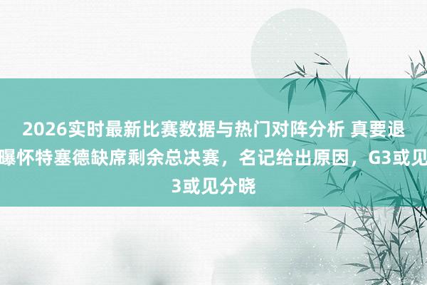 2026实时最新比赛数据与热门对阵分析 真要退出？曝怀特塞德缺席剩余总决赛，名记给出原因，G3或见分晓