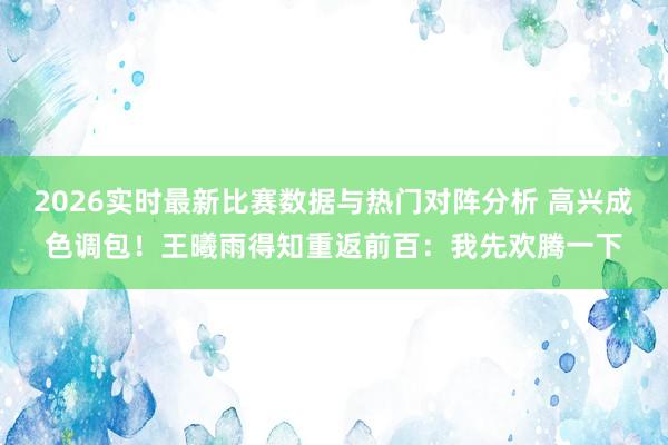 2026实时最新比赛数据与热门对阵分析 高兴成色调包！王曦雨得知重返前百：我先欢腾一下