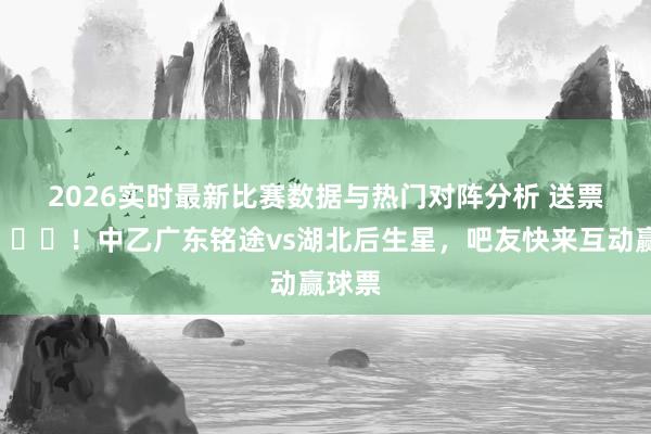 2026实时最新比赛数据与热门对阵分析 送票啦🎁！中乙广东铭途vs湖北后生星，吧友快来互动赢球票