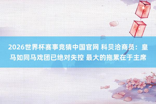 2026世界杯赛事竞猜中国官网 科贝洽商员：皇马如同马戏团已绝对失控 最大的拖累在于主席