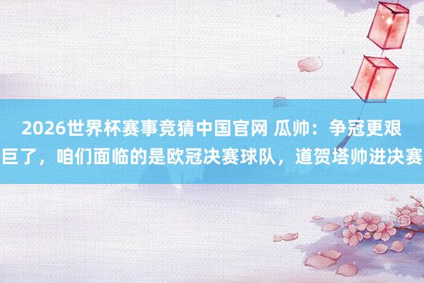 2026世界杯赛事竞猜中国官网 瓜帅：争冠更艰巨了，咱们面临的是欧冠决赛球队，道贺塔帅进决赛