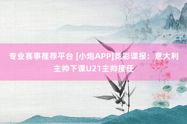 专业赛事推荐平台 [小炮APP]竞彩谍报：意大利主帅下课U21主帅接任