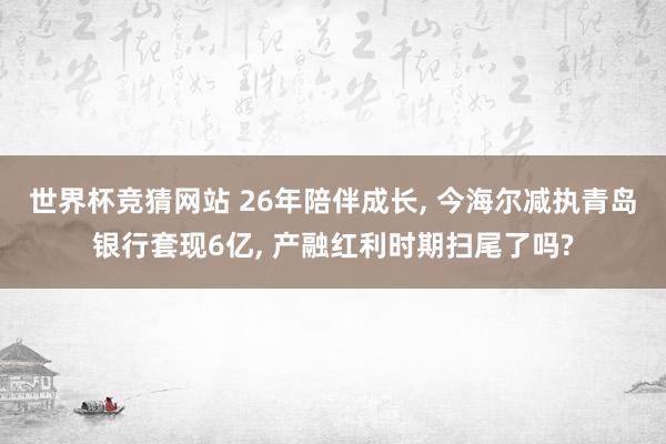 世界杯竞猜网站 26年陪伴成长, 今海尔减执青岛银行套现6亿, 产融红利时期扫尾了吗