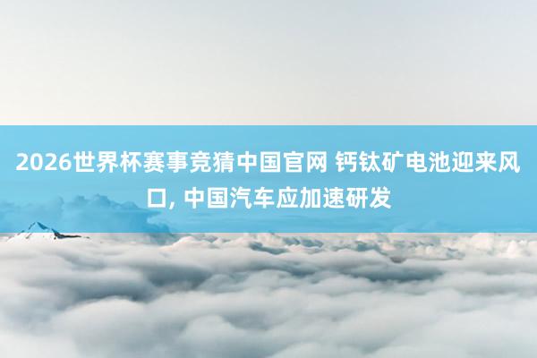 2026世界杯赛事竞猜中国官网 钙钛矿电池迎来风口， 中国汽车应加速研发