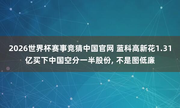 2026世界杯赛事竞猜中国官网 蓝科高新花1.31亿买下中国空分一半股份, 不是图低